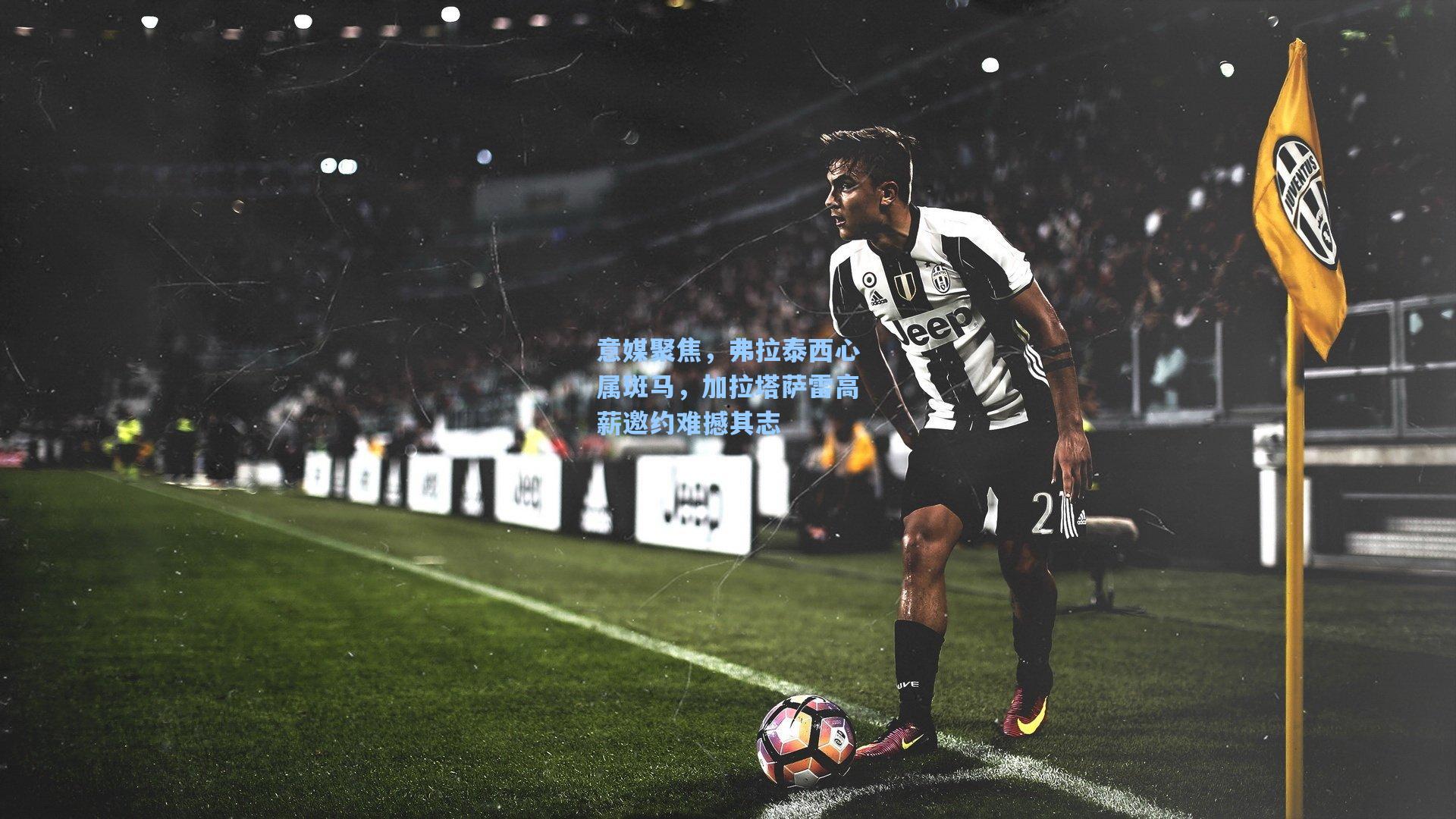 意媒聚焦,弗拉泰西心属斑马,加拉塔萨雷高薪邀约难撼其志